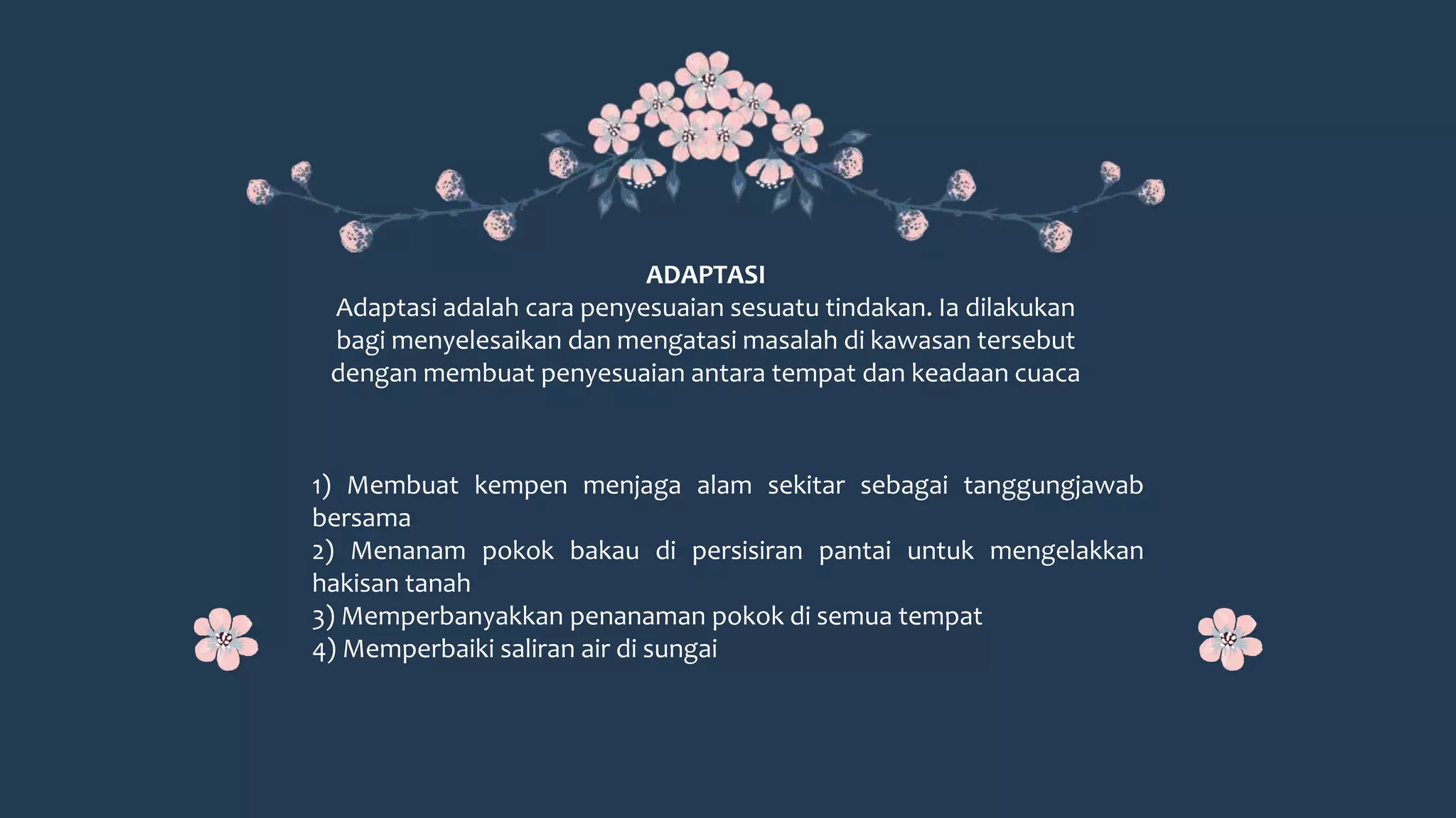 1) Membuat kempen menjaga alam sekitar sebagai tanggungjawab
bersama
2) Menanam pokok bakau di persisiran pantai untuk mengelakkan
hakisan tanah
3) Memperbanyakkan penanaman pokok di semua tempat
4) Memperbaiki saliran air di sungai
ADAPTASI
Adaptasi adalah cara penyesuaian sesuatu tindakan. Ia dilakukan
bagi menyelesaikan dan mengatasi masalah di kawasan tersebut
dengan membuat penyesuaian antara tempat dan keadaan cuaca