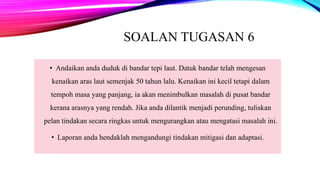SOALAN TUGASAN 6
• Andaikan anda duduk di bandar tepi laut. Datuk bandar telah mengesan
kenaikan aras laut semenjak 50 tahun lalu. Kenaikan ini kecil tetapi dalam
tempoh masa yang panjang, ia akan menimbulkan masalah di pusat bandar
kerana arasnya yang rendah. Jika anda dilantik menjadi perunding, tuliskan
pelan tindakan secara ringkas untuk mengurangkan atau mengatasi masalah ini.
• Laporan anda hendaklah mengandungi tindakan mitigasi dan adaptasi.
 