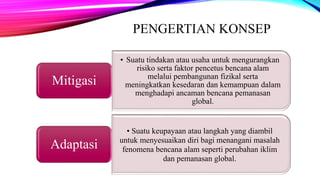 PENGERTIAN KONSEP
• Suatu tindakan atau usaha untuk mengurangkan
risiko serta faktor pencetus bencana alam
melalui pembangunan fizikal serta
meningkatkan kesedaran dan kemampuan dalam
menghadapi ancaman bencana pemanasan
global.
Mitigasi
• Suatu keupayaan atau langkah yang diambil
untuk menyesuaikan diri bagi menangani masalah
fenomena bencana alam seperti perubahan iklim
dan pemanasan global.
Adaptasi
 