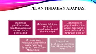 PELAN TINDAKAN ADAPTASI
Melakukan
pemeliharaan dan
pemuliharaan hutan di
kawasan sekitar
pesisiran laut
Meluaskan bukit pasir
pantai dan
mengukuhkan tambak
laut dan sungai
Membina sistem
perparitan dan saliran
dengan bersistematik
untuk melancarkan
pergerakan aliran air
Membangunkan
pengurusan zon pesisiran
pantai bersepadu
(Integrated Coastal Zone
Management)
Mengelakkan
pembinaan penempatan
baru di kawasan pinggir
pantai
 