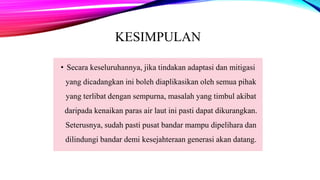 KESIMPULAN
• Secara keseluruhannya, jika tindakan adaptasi dan mitigasi
yang dicadangkan ini boleh diaplikasikan oleh semua pihak
yang terlibat dengan sempurna, masalah yang timbul akibat
daripada kenaikan paras air laut ini pasti dapat dikurangkan.
Seterusnya, sudah pasti pusat bandar mampu dipelihara dan
dilindungi bandar demi kesejahteraan generasi akan datang.
 
