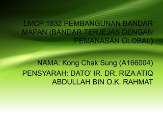 LMCP 1532 PEMBANGUNAN BANDAR
MAPAN (BANDAR TERJEJAS DENGAN
PEMANASAN GLOBAL)
NAMA: Kong Chak Sung (A166004)
PENSYARAH: DATO’ IR. DR. RIZA ATIQ
ABDULLAH BIN O.K. RAHMAT
 