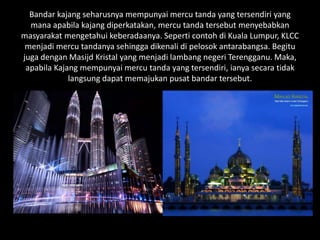 Bandar kajang seharusnya mempunyai mercu tanda yang tersendiri yang
mana apabila kajang diperkatakan, mercu tanda tersebut menyebabkan
masyarakat mengetahui keberadaanya. Seperti contoh di Kuala Lumpur, KLCC
menjadi mercu tandanya sehingga dikenali di pelosok antarabangsa. Begitu
juga dengan Masijd Kristal yang menjadi lambang negeri Terengganu. Maka,
apabila Kajang mempunyai mercu tanda yang tersendiri, ianya secara tidak
langsung dapat memajukan pusat bandar tersebut.
 