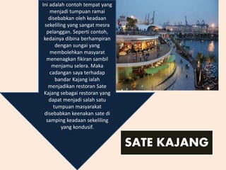 Ini adalah contoh tempat yang
menjadi tumpuan ramai
disebabkan oleh keadaan
sekeliling yang sangat mesra
pelanggan. Seperti contoh,
kedainya dibina berhampiran
dengan sungai yang
membolehkan masyarat
menenagkan fikiran sambil
menjamu selera. Maka
cadangan saya terhadap
bandar Kajang ialah
menjadikan restoran Sate
Kajang sebagai restoran yang
dapat menjadi salah satu
tumpuan masyarakat
disebabkan keenakan sate di
samping keadaan sekeliling
yang kondusif.
SATE KAJANG
 