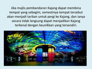 Jika majlis pembandaran Kajang dapat membina
tempat yang sebegini, semestinya tempat tersebut
akan menjadi tarikan untuk pergi ke Kajang, dan ianya
secara tidak langsung dapat menjadikan Kajang
terkenal dengan keunikkan yang tersendiri.
 