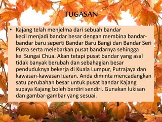 TUGASAN
• Kajang telah menjelma dari sebuah bandar
kecil menjadi bandar besar dengan membina bandar-
bandar baru seperti Bandar Baru Bangi dan Bandar Seri
Putra serta melebarkan pusat bandarnya sehingga
ke Sungai Chua. Akan tetapi pusat bandar yang asal
tidak banyak berubah dan sebahagian besar
penduduknya bekerja di Kuala Lumpur, Putrajaya dan
kawasan-kawasan luaran. Anda diminta mencadangkan
satu perubahan besar untuk pusat bandar Kajang
supaya Kajang boleh berdiri sendiri. Gunakan lukisan
dan gambar-gambar yang sesuai.
 