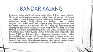 BANDAR KAJANG
Kajang merupakan sebuah mukim dan bandar di daerah Hulu Langat, Selangor.
Mukim ini berada bersebelahan dengan mukim Semenyih, mukim Hulu Langat
dan mukim Ampang. Kajang merupakan mukim yang ditadbir di bawah Majlis
Perbandaran Kajang. Kajang terletak lebih kurang 21 km di sebelah
tenggara Kuala Lumpur. Dari Kuala Lumpur, Kajang dihubungkan melalui jalan
raya seperti Lebuhraya Silk dan jalan kereta api. Kajang juga dapat dihubungkan
dengan pusat pentadbiran Putrajya, Cyberjaya dan Bandar Baru Bangi. Di sebelah
baratnya pula terletak Bandar Puchong, Batu 3 dan Klang. Jika dilihat dari sudut
topografinya pula, mukim Kajang terletak di kawasan tanah tinggi iaitu lebih
kurang 76,250 sm dari paras laut. Kebanyakan permukaan buminya adalah
berbukit-bukau dan dipenuhi oleh gunung. Tanah datarnya terdapat di kawasan-
kawasan lembangan sungai seperti Sungai Langat, Sungai Bangi, Sungai
Semenyih, dan Sungai Chua. Kawasan-kawasan inilah yang merupakan tempat-
tempat awal yang mula diterokai untuk penempatan di mukim Kajang.
 