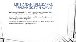 MELUASKAN KEMUDAHAN
PENGANGKUTAN AWAM
• Memperbanyakkan kemudahan pengangkutan awam kepada
peenduduk seperti bas, komuter, LRT dan MRT.
• Usaha ini dapat mengurangkan masalah kesesakan jalan raya
terutamnya pada waktu puncak.
• Sistem pejualan tiket jual perlu di inovasikan demi menyediakan
perkhidmatan terbaik kepada pengguna.
 