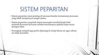 SISTEM PEPARITAN
• Sistem peparitan amat penting di kawasan bandar terutamanya kawasan
yang tidak mempunyai sungai utama.
• Sistem peparitan yang baik dapat mencegah masalah banjir kilat
melanda kawasan-kawasan rendah terutamanya apabila hujan turun
demgan lebat.
• Perangkap sampah juga perlu dipasang di setiap laluan air agar saliran
air tidak terumbat.
 