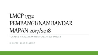 LMCP 1532
PEMBANGUNAN BANDAR
MAPAN 2017/2018
TUGASAN 7: CADANGAN MEMPERBAHARUI BANDAR
CHEE WEI SHAN A165782
 