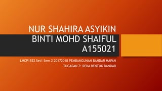 NUR SHAHIRA ASYIKIN
BINTI MOHD SHAIFUL
A155021
LMCP1532 Set1 Sem 2 20172018 PEMBANGUNAN BANDAR MAPAN
TUGASAN 7: REKA BENTUK BANDAR
 