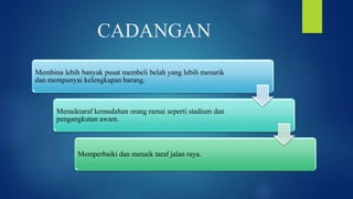 CADANGAN
Membina lebih banyak pusat membeli belah yang lebih menarik
dan mempunyai kelengkapan barang.
Menaiktaraf kemudahan orang ramai seperti stadium dan
pengangkutan awam.
Memperbaiki dan menaik taraf jalan raya.
 