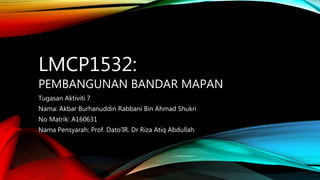 LMCP1532:
PEMBANGUNAN BANDAR MAPAN
Tugasan Aktiviti 7
Nama: Akbar Burhanuddin Rabbani Bin Ahmad Shukri
No Matrik: A160631
Nama Pensyarah: Prof. Dato’IR. Dr Riza Atiq Abdullah
 