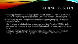 PELUANG PEKERJAAN
• Peluang pekerjaan di Bandar kajang amat sedikit, perkara ini mampu diselesaikan
dengan memberikan peluang pekerjaan. Contohnya membina pasaraya yang baru .
• Pasarraya yang baru sering menyediakan peluang pekerjaan yang luas kepada
penduduk kajang.
• Hal ini kerana penduduk kajang kebanyakan bekerja di Putrajaya (IOI City Mall),
Alamanda dan sebagainya kerana Bandar kajang tidak mempunyai pasaraya yang
besar.
• Sekiraya peluang pekerjaan terbentang luas di Bandar kajang, penduduk akan
mampu menjadikan Bandar kajang Bandar dibanggakan oleh mereka.
 