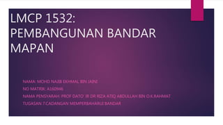 LMCP 1532:
PEMBANGUNAN BANDAR
MAPAN
NAMA: MOHD NAJIB EKHMAL BIN JAINI
NO MATRIK: A160946
NAMA PENSYARAH: PROF DATO’ IR DR RIZA ATIQ ABDULLAH BIN O.K.RAHMAT
TUGASAN 7:CADANGAN MEMPERBAHARUI BANDAR
 