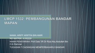 NAMA: ARIFF ARIFFIN BIN AMIR
NO MATRIK: A160229
NAMA PENSYARAH: Prof Dato’ IR Dr Riza Atiq Abdullah Bin
O.K.Rahmat
TUGASAN 7:CADANGAN MEMPERBAHARUI BANDAR
 