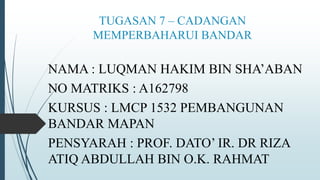 TUGASAN 7 – CADANGAN
MEMPERBAHARUI BANDAR
NAMA : LUQMAN HAKIM BIN SHA’ABAN
NO MATRIKS : A162798
KURSUS : LMCP 1532 PEMBANGUNAN
BANDAR MAPAN
PENSYARAH : PROF. DATO’ IR. DR RIZA
ATIQ ABDULLAH BIN O.K. RAHMAT
 