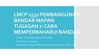 LMCP 1532 PEMBANGUNAN
BANDAR MAPAN
TUGASAN 7:CARA
MEMPERBAHARUI BANDAR
NAMA : MASHITOH BINTI OTHAMAN
NO MATRIK : A163267
NAMA PENSYARAH: PROF. DATO IR DR RIZA ATIQ ABDULLAH
 