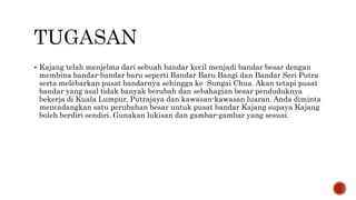  Kajang telah menjelma dari sebuah bandar kecil menjadi bandar besar dengan
membina bandar-bandar baru seperti Bandar Baru Bangi dan Bandar Seri Putra
serta melebarkan pusat bandarnya sehingga ke Sungai Chua. Akan tetapi pusat
bandar yang asal tidak banyak berubah dan sebahagian besar penduduknya
bekerja di Kuala Lumpur, Putrajaya dan kawasan-kawasan luaran. Anda diminta
mencadangkan satu perubahan besar untuk pusat bandar Kajang supaya Kajang
boleh berdiri sendiri. Gunakan lukisan dan gambar-gambar yang sesuai.
 