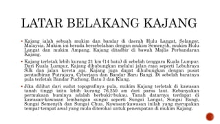  Kajang ialah sebuah mukim dan bandar di daerah Hulu Langat, Selangor,
Malaysia. Mukim ini berada bersebelahan dengan mukim Semenyih, mukim Hulu
Langat dan mukim Ampang. Kajang ditadbir di bawah Majlis Perbandaran
Kajang.
 Kajang terletak lebih kurang 21 km (14 batu) di sebelah tenggara Kuala Lumpur.
Dari Kuala Lumpur, Kajang dihubungkan melalui jalan raya seperti Lebuhraya
Silk dan jalan kereta api. Kajang juga dapat dihubungkan dengan pusat
pentadbiran Putrajaya, Cyberjaya dan Bandar Baru Bangi. Di sebelah baratnya
pula terletak Bandar Puchong, Batu 3 dan Klang.
 Jika dilihat dari sudut topografinya pula, mukim Kajang terletak di kawasan
tanah tinggi iaitu lebih kurang 76,250 sm dari paras laut. Kebanyakan
permukaan buminya adalah berbukit-bukau. Tanah datarnya terdapat di
kawasan-kawasan lembangan sungai seperti Sungai Langat, Sungai Bangi,
Sungai Semenyih dan Sungai Chua. Kawasan-kawasan inilah yang merupakan
tempat-tempat awal yang mula diterokai untuk penempatan di mukim Kajang.
 