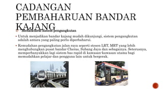 1) Menaiktaraf sistem pengangkutan
 Untuk menjadikan bandar kajang mudah dikunjungi, sistem pengangkutan
adalah antara yang paling perlu diperbaharui.
 Kemudahan pengangkutan jalan raya seperti stesen LRT, MRT yang lebih
menghubungkan pusat bandar Cheras, Subang Jaya dan sebagainya. Seterusnya,
memperbanyakkan lagi sistem bas rapid di kawasan-kawasan utama bagi
memudahkan pelajar dan pengguna lain untuk bergerak.
 