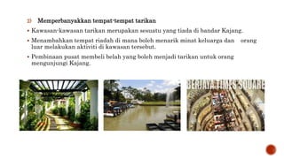 2) Memperbanyakkan tempat-tempat tarikan
 Kawasan-kawasan tarikan merupakan sesuatu yang tiada di bandar Kajang.
 Menambahkan tempat riadah di mana boleh menarik minat keluarga dan orang
luar melakukan aktiviti di kawasan tersebut.
 Pembinaan pusat membeli belah yang boleh menjadi tarikan untuk orang
mengunjungi Kajang.
 