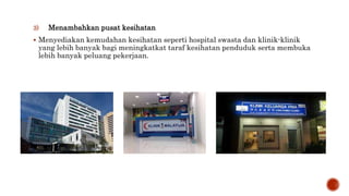 3) Menambahkan pusat kesihatan
 Menyediakan kemudahan kesihatan seperti hospital swasta dan klinik-klinik
yang lebih banyak bagi meningkatkat taraf kesihatan penduduk serta membuka
lebih banyak peluang pekerjaan.
 