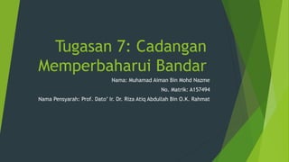 Tugasan 7: Cadangan
Memperbaharui Bandar
Nama: Muhamad Aiman Bin Mohd Nazme
No. Matrik: A157494
Nama Pensyarah: Prof. Dato’ Ir. Dr. Riza Atiq Abdullah Bin O.K. Rahmat
 