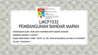 LMCP1532
PEMBANGUNAN BANDAR MAPAN
DISEDIAKAN OLEH: NUR AINI SYAHIRAH BINTI MOHD ZUHAIRI
NOMBOR MATRIK: A160707
NAMA PENSYARAH: PROF. DATO’ IR. DR. RIZA ATIQ ABDULLAH BIN O.K RAHMAT
TAJUK: TUGASAN 7
 