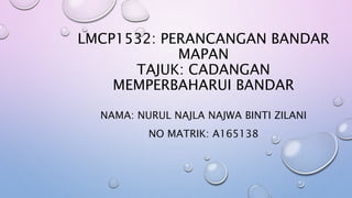 LMCP1532: PERANCANGAN BANDAR
MAPAN
TAJUK: CADANGAN
MEMPERBAHARUI BANDAR
NAMA: NURUL NAJLA NAJWA BINTI ZILANI
NO MATRIK: A165138
 