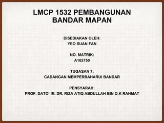 LMCP 1532 PEMBANGUNAN
BANDAR MAPAN
DISEDIAKAN OLEH:
YEO SUAN FAN
NO. MATRIK:
A162750
TUGASAN 7:
CADANGAN MEMPERBAHARUI BANDAR
PENSYARAH:
PROF. DATO’ IR. DR. RIZA ATIQ ABDULLAH BIN O.K RAHMAT
 