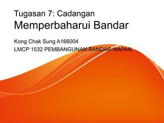 Tugasan 7: Cadangan
Memperbaharui Bandar
Kong Chak Sung A166004
LMCP 1532 PEMBANGUNAN BANDAR MAPAN
 