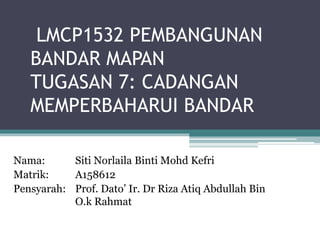 LMCP1532 PEMBANGUNAN
BANDAR MAPAN
TUGASAN 7: CADANGAN
MEMPERBAHARUI BANDAR
Nama: Siti Norlaila Binti Mohd Kefri
Matrik: A158612
Pensyarah: Prof. Dato’ Ir. Dr Riza Atiq Abdullah Bin
O.k Rahmat
 