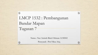 LMCP 1532 : Pembangunan
Bandar Mapan
Tugasan 7
Nama : Nur Amirah Binti Othman A158502
Pensyarah : Prof Riza Atiq
 