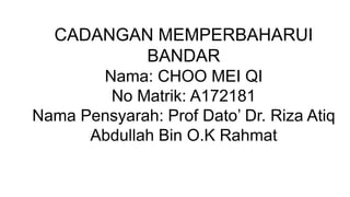 CADANGAN MEMPERBAHARUI
BANDAR
Nama: CHOO MEI QI
No Matrik: A172181
Nama Pensyarah: Prof Dato’ Dr. Riza Atiq
Abdullah Bin O.K Rahmat
 