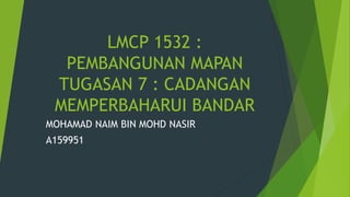 LMCP 1532 :
PEMBANGUNAN MAPAN
TUGASAN 7 : CADANGAN
MEMPERBAHARUI BANDAR
MOHAMAD NAIM BIN MOHD NASIR
A159951
 