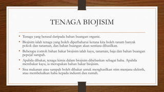 TENAGA BIOJISIM
• Tenaga yang berasal daripada bahan buangan organic.
• Biojisim ialah tenaga yang boleh diperbaharui kerana kita boleh tanam banyak
pokok dan tanaman, dan bahan buangan akan sentiasa dihasilkan.
• Beberapa contoh bahan bakar biojisim ialah kayu, tanaman, baja dan bahan buangan
pepejal sampah.
• Apabila dibakar, tenaga kimia dalam biojisim dibebaskan sebagai haba. Apabila
membakar kayu, ia merupakan bahan bakar biojisim.
• Sisa makanan atau sampah boleh dibakar untuk menghasilkan stim menjana elektrik,
atau membekalkan haba kepada industri dan rumah.
 