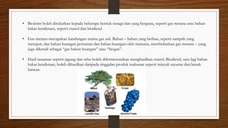 • Biojisim boleh ditukarkan kepada beberapa bentuk tenaga lain yang berguna, seperti gas metana atau bahan
bakar kenderaan, seperti etanol dan biodiesel.
• Gas metana merupakan kandungan utama gas asli. Bahan – bahan yang berbau, seperti sampah yang
mereput, dan bahan buangan pertanian dan bahan buangan oleh manusia, membebaskan gas metana – yang
juga dikenali sebagai “gas bahan buangan” atau “biogas”.
• Hasil tanaman seperti jagung dan tebu boleh difermentasikan menghasilkan etanol. Biodiesel, satu lagi bahan
bakar kenderaan, boleh dihasilkan daripada tinggalan produk makanan seperti minyak sayuran dan lemak
haiwan.
 