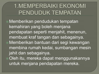 Memberikan pendudukan tempatan
kemahiran yang boleh menjana
pendapatan seperti menjahit, menenun,
membuat kraf tangan dan sebagainya.
Memberikan bantuan dari segi kewangan
membina rumah kedai, sumbangan mesin
jahit dan sebagainya.
Oleh itu, mereka dapat menggunakannya
untuk menjana pendapatan mereka.
 