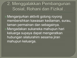 Menganjurkan aktiviti gotong royong
membersihkan kawasan kediaman, surau,
taman permainan dan sebagainya.
Mengadakan sukaneka mahupun hari
keluarga supaya dapat mengeratkan
hubungan silaturahim sesama jiran
mahupun keluarga.
 