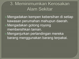 Mengadakan kempen kebersihan di setiap
kawasan perumahan mahupun daerah.
Mengadakan gotong royong
membersihkan taman.
Menganjurkan pertandingan mereka
barang menggunakan barang terpakai.
 