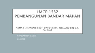 LMCP 1532
PEMBANGUNAN BANDAR MAPAN
NAMA PENSYARAH: PROF. DATO’ IR DR. RIZA ATIQ BIN O.K.
RAHMAT
HANISAH BINTI AZMI
A163238
 