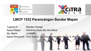 LMCP 1532 Perancangan Bandar Mapan
Tugasan 8 : Bekalan Tenaga
Nama Pelajar : Mohamad Nazir Bin Abu Bakar
No. Matrik : A164988
Nama Pensyarah : Prof. Dato' Ir. Dr. Riza Atiq Abdullah Bin O. K. Rahmat.
 