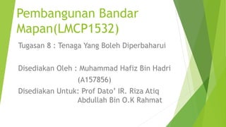 Pembangunan Bandar
Mapan(LMCP1532)
Tugasan 8 : Tenaga Yang Boleh Diperbaharui
Disediakan Oleh : Muhammad Hafiz Bin Hadri
(A157856)
Disediakan Untuk: Prof Dato’ IR. Riza Atiq
Abdullah Bin O.K Rahmat
 