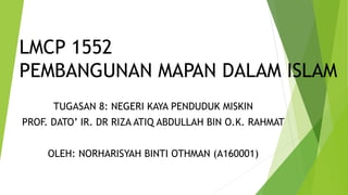 LMCP 1552
PEMBANGUNAN MAPAN DALAM ISLAM
TUGASAN 8: NEGERI KAYA PENDUDUK MISKIN
PROF. DATO’ IR. DR RIZA ATIQ ABDULLAH BIN O.K. RAHMAT
OLEH: NORHARISYAH BINTI OTHMAN (A160001)
 