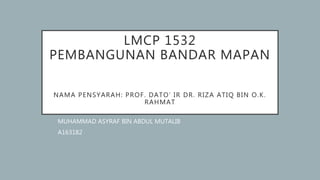 LMCP 1532
PEMBANGUNAN BANDAR MAPAN
NAMA PENSYARAH: PROF. DATO’ IR DR. RIZA ATIQ BIN O.K.
RAHMAT
MUHAMMAD ASYRAF BIN ABDUL MUTALIB
A163182
 