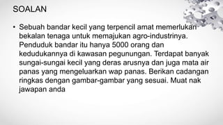 SOALAN
• Sebuah bandar kecil yang terpencil amat memerlukan
bekalan tenaga untuk memajukan agro-industrinya.
Penduduk bandar itu hanya 5000 orang dan
kedudukannya di kawasan pegunungan. Terdapat banyak
sungai-sungai kecil yang deras arusnya dan juga mata air
panas yang mengeluarkan wap panas. Berikan cadangan
ringkas dengan gambar-gambar yang sesuai. Muat nak
jawapan anda
 