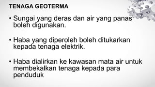 TENAGA GEOTERMA
• Sungai yang deras dan air yang panas
boleh digunakan.
• Haba yang diperoleh boleh ditukarkan
kepada tenaga elektrik.
• Haba dialirkan ke kawasan mata air untuk
membekalkan tenaga kepada para
penduduk
 