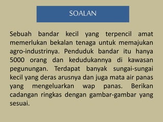 Sebuah bandar kecil yang terpencil amat
memerlukan bekalan tenaga untuk memajukan
agro-industrinya. Penduduk bandar itu hanya
5000 orang dan kedudukannya di kawasan
pegunungan. Terdapat banyak sungai-sungai
kecil yang deras arusnya dan juga mata air panas
yang mengeluarkan wap panas. Berikan
cadangan ringkas dengan gambar-gambar yang
sesuai.
SOALAN