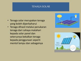 TENAGA SOLAR
• Tenaga solar merupakan tenaga
yang boleh diperbaharui
• Tenaga dihasil melalui penukaran
tenaga dari cahaya matahari
kepada solar panel dan
seterusnya bekalkan tenaga
kepada penggunaan seperti
mentol lampu dan sebagainya
